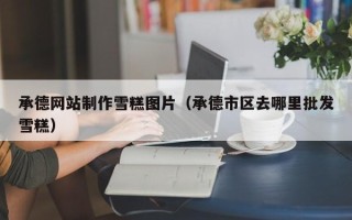 孟州承德网站制作雪糕图片（承德市区去哪里批发雪糕）