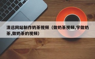孟州清远网站制作奶茶视频（做奶茶视频,学做奶茶,做奶茶的视频）