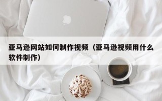 孟州亚马逊网站如何制作视频（亚马逊视频用什么软件制作）